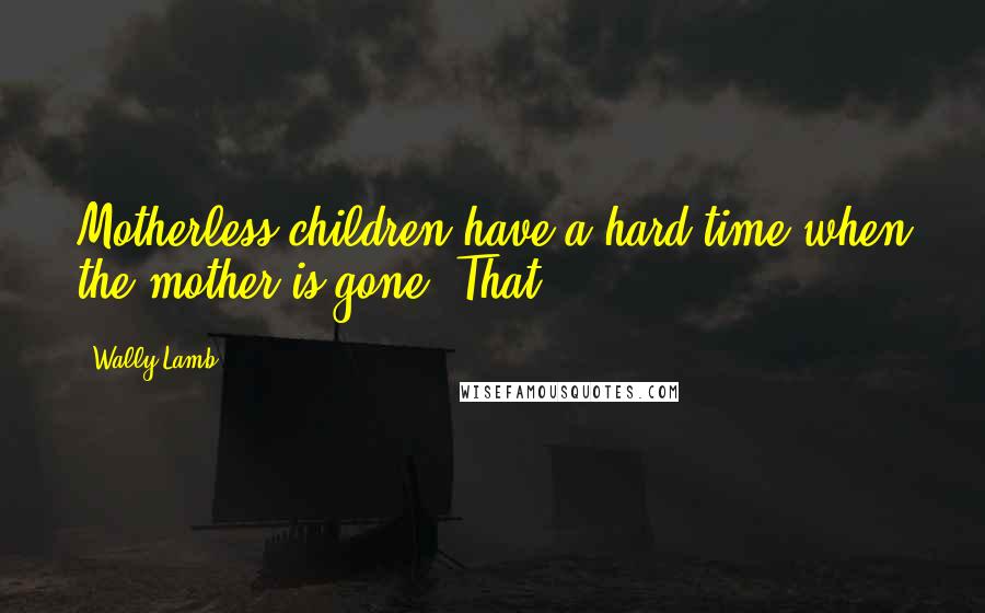 Wally Lamb Quotes: Motherless children have a hard time when the mother is gone. That