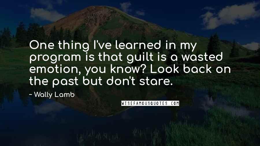 Wally Lamb Quotes: One thing I've learned in my program is that guilt is a wasted emotion, you know? Look back on the past but don't stare.