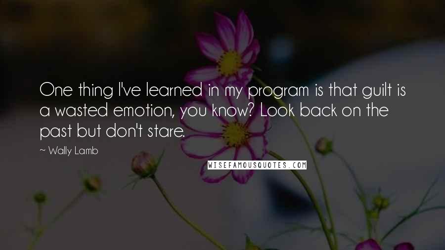 Wally Lamb Quotes: One thing I've learned in my program is that guilt is a wasted emotion, you know? Look back on the past but don't stare.