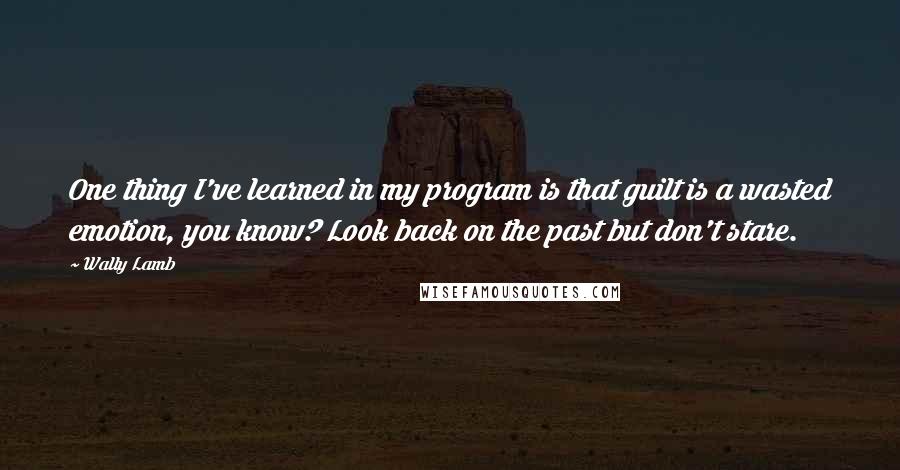 Wally Lamb Quotes: One thing I've learned in my program is that guilt is a wasted emotion, you know? Look back on the past but don't stare.