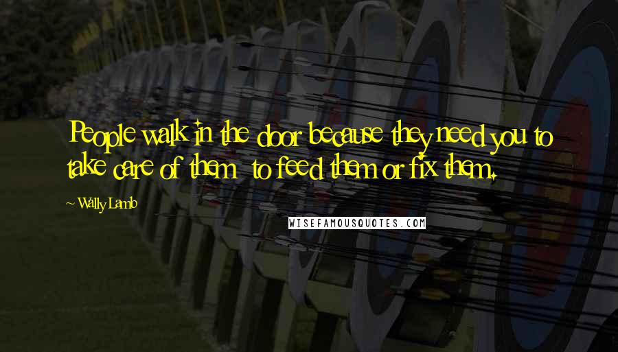 Wally Lamb Quotes: People walk in the door because they need you to take care of them to feed them or fix them.