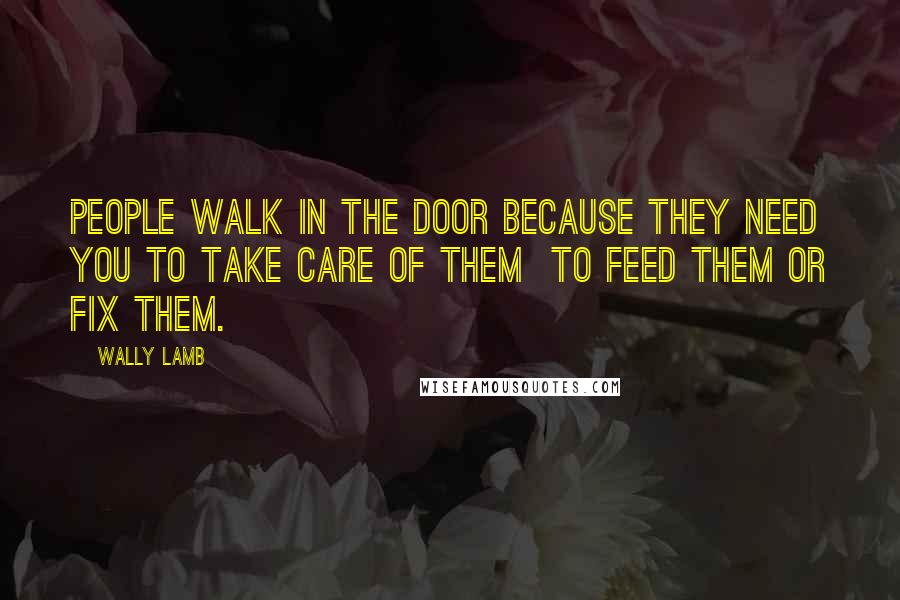 Wally Lamb Quotes: People walk in the door because they need you to take care of them to feed them or fix them.
