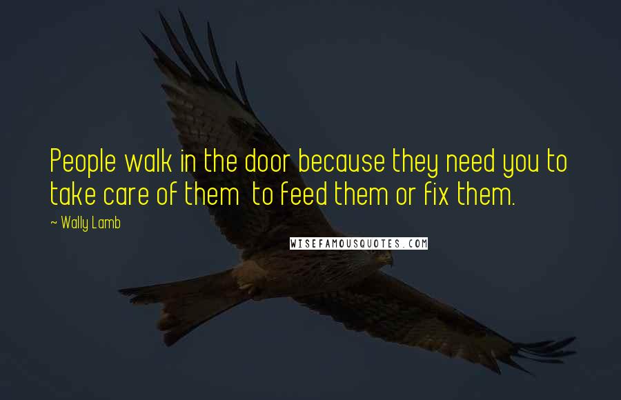 Wally Lamb Quotes: People walk in the door because they need you to take care of them to feed them or fix them.