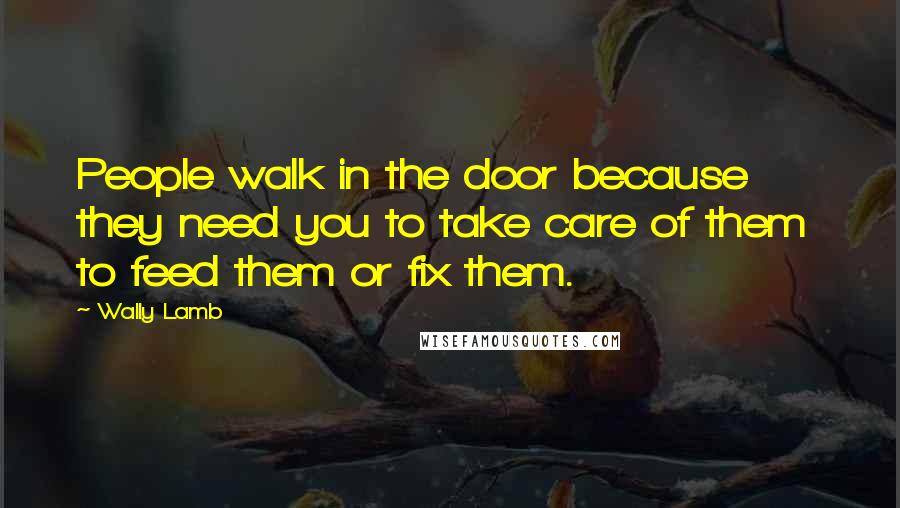 Wally Lamb Quotes: People walk in the door because they need you to take care of them to feed them or fix them.