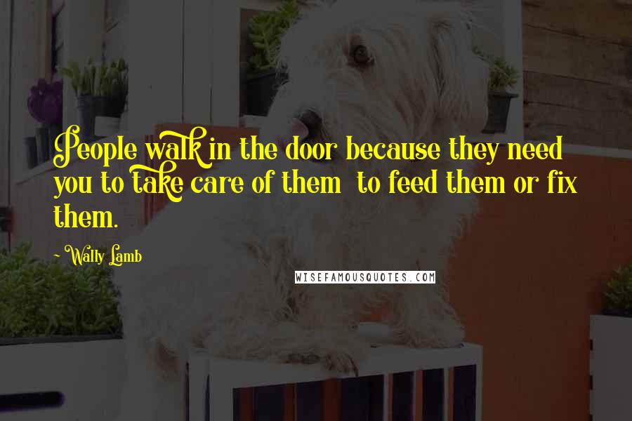 Wally Lamb Quotes: People walk in the door because they need you to take care of them to feed them or fix them.