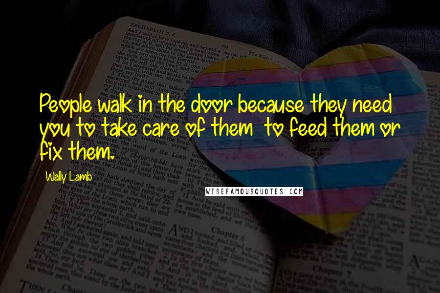 Wally Lamb Quotes: People walk in the door because they need you to take care of them to feed them or fix them.
