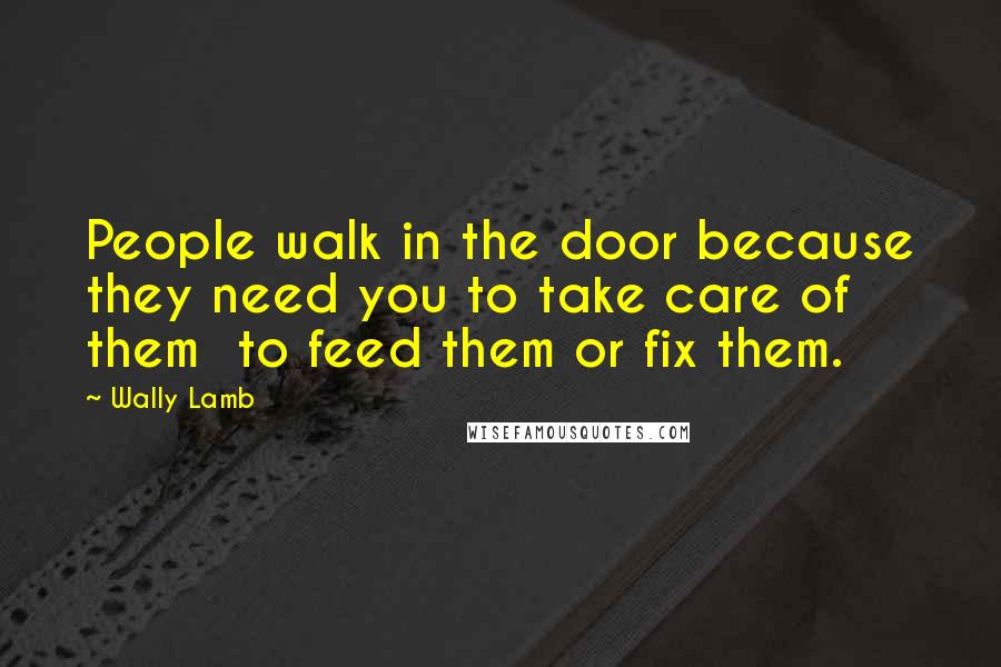 Wally Lamb Quotes: People walk in the door because they need you to take care of them to feed them or fix them.