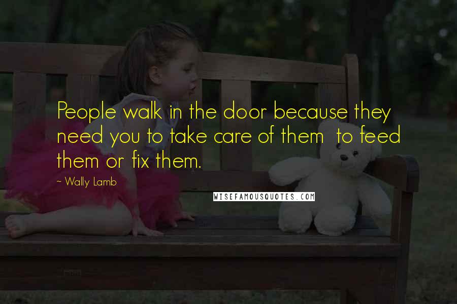 Wally Lamb Quotes: People walk in the door because they need you to take care of them to feed them or fix them.
