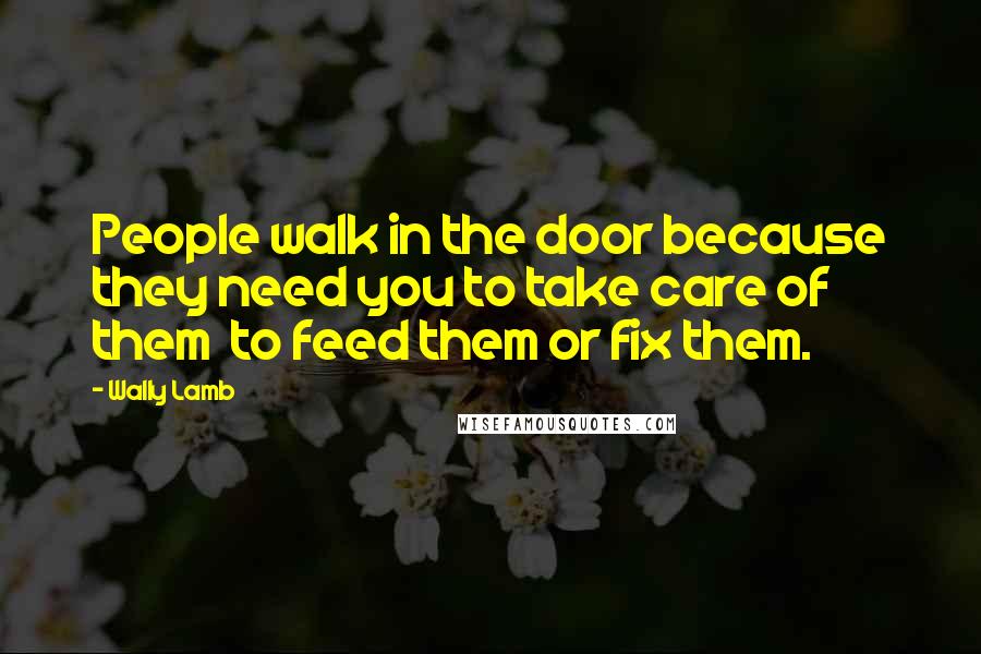 Wally Lamb Quotes: People walk in the door because they need you to take care of them to feed them or fix them.