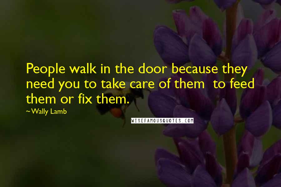 Wally Lamb Quotes: People walk in the door because they need you to take care of them to feed them or fix them.