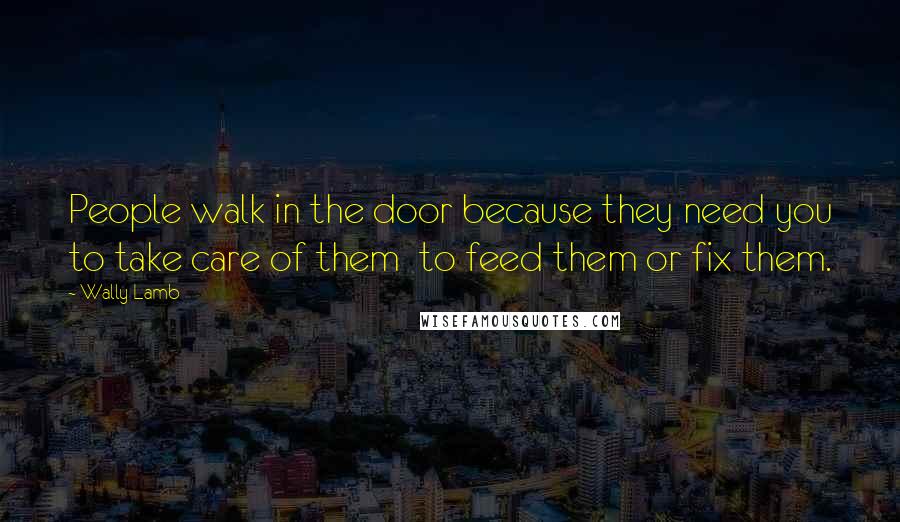Wally Lamb Quotes: People walk in the door because they need you to take care of them to feed them or fix them.