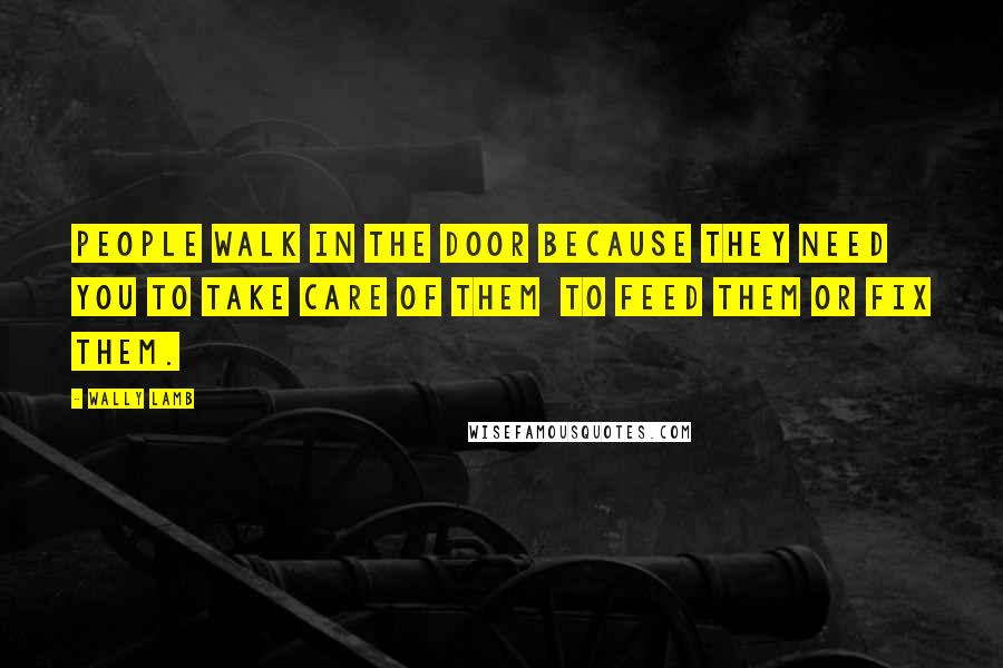 Wally Lamb Quotes: People walk in the door because they need you to take care of them to feed them or fix them.