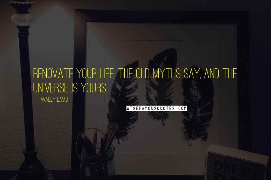 Wally Lamb Quotes: Renovate your life, the old myths say, and the universe is yours.