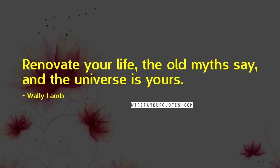 Wally Lamb Quotes: Renovate your life, the old myths say, and the universe is yours.