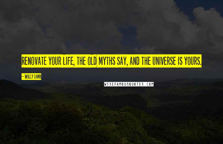 Wally Lamb Quotes: Renovate your life, the old myths say, and the universe is yours.