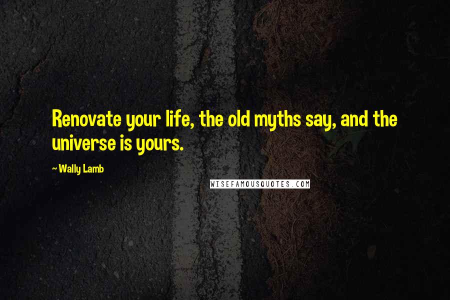 Wally Lamb Quotes: Renovate your life, the old myths say, and the universe is yours.