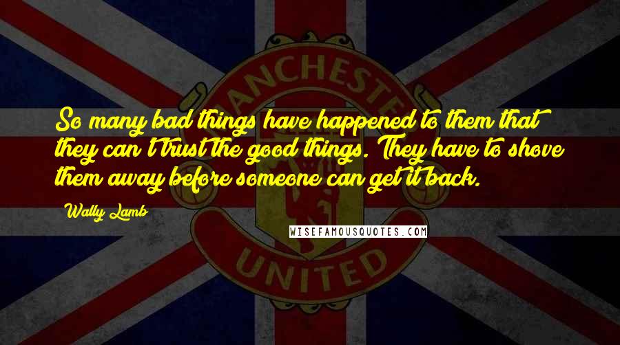 Wally Lamb Quotes: So many bad things have happened to them that they can't trust the good things. They have to shove them away before someone can get it back.