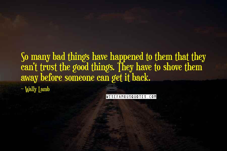 Wally Lamb Quotes: So many bad things have happened to them that they can't trust the good things. They have to shove them away before someone can get it back.