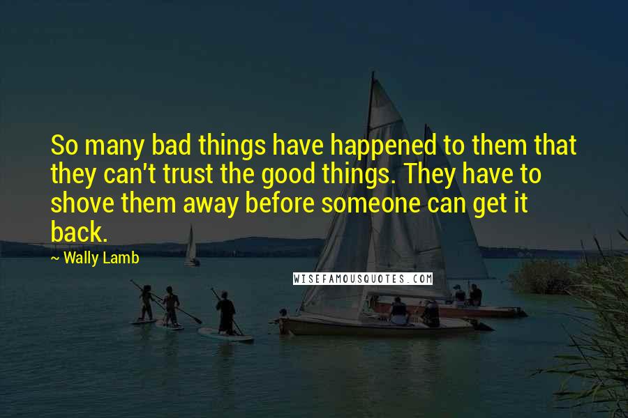 Wally Lamb Quotes: So many bad things have happened to them that they can't trust the good things. They have to shove them away before someone can get it back.