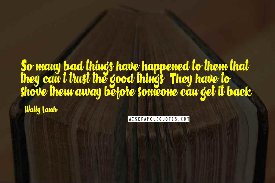 Wally Lamb Quotes: So many bad things have happened to them that they can't trust the good things. They have to shove them away before someone can get it back.