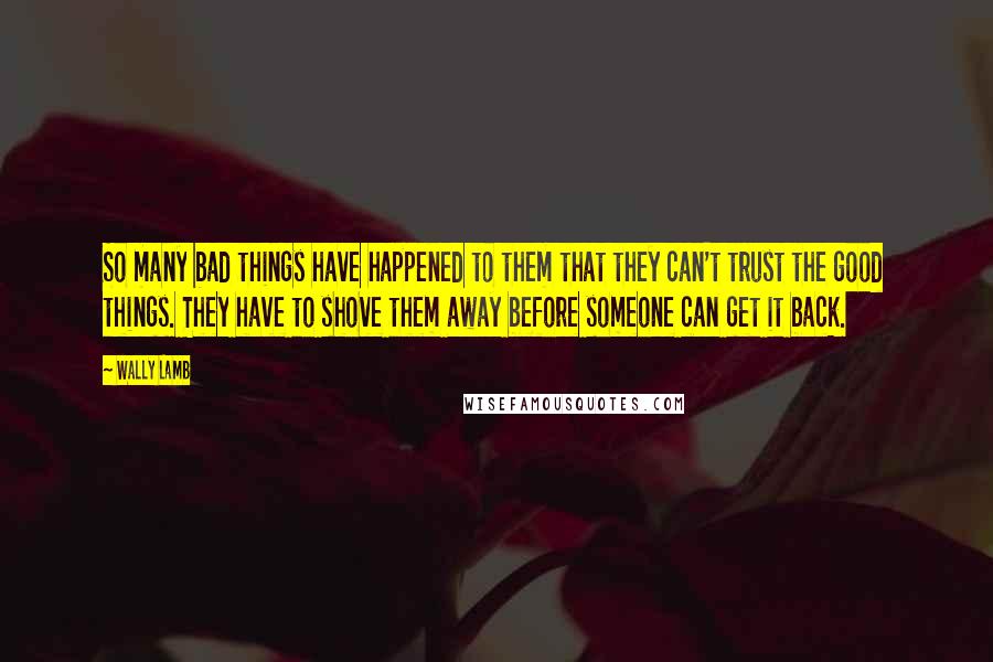 Wally Lamb Quotes: So many bad things have happened to them that they can't trust the good things. They have to shove them away before someone can get it back.