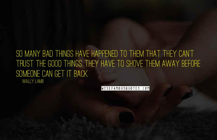 Wally Lamb Quotes: So many bad things have happened to them that they can't trust the good things. They have to shove them away before someone can get it back.