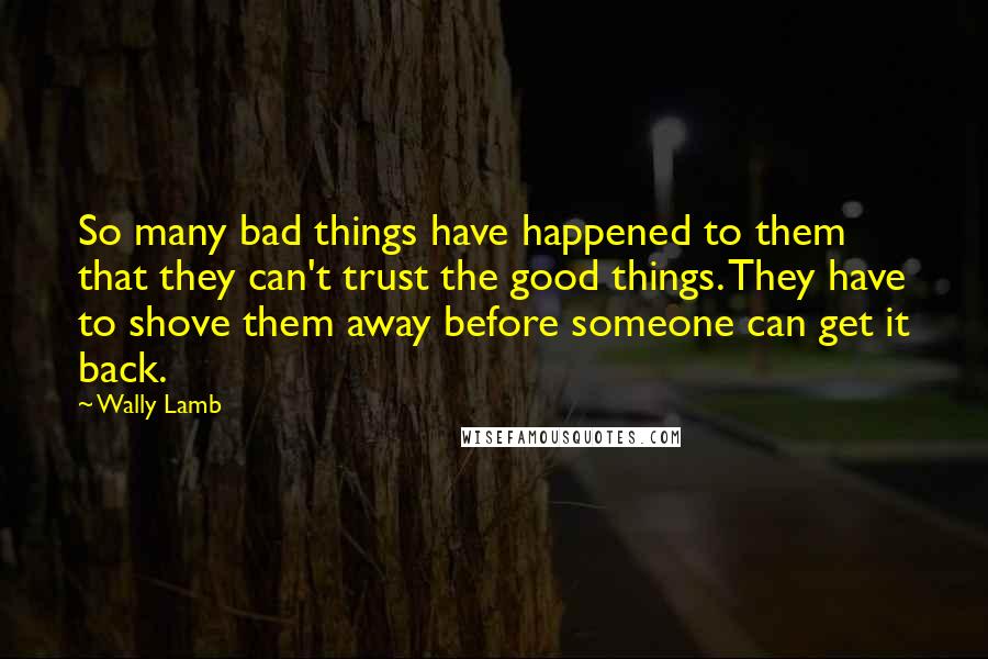 Wally Lamb Quotes: So many bad things have happened to them that they can't trust the good things. They have to shove them away before someone can get it back.