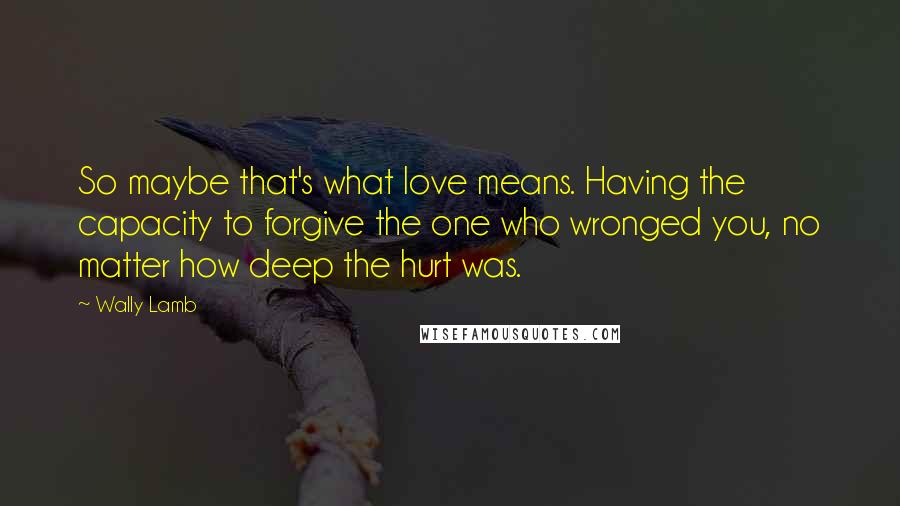 Wally Lamb Quotes: So maybe that's what love means. Having the capacity to forgive the one who wronged you, no matter how deep the hurt was.