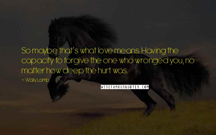 Wally Lamb Quotes: So maybe that's what love means. Having the capacity to forgive the one who wronged you, no matter how deep the hurt was.