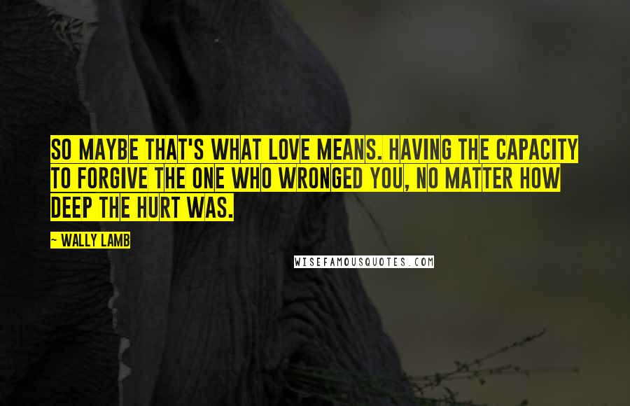 Wally Lamb Quotes: So maybe that's what love means. Having the capacity to forgive the one who wronged you, no matter how deep the hurt was.