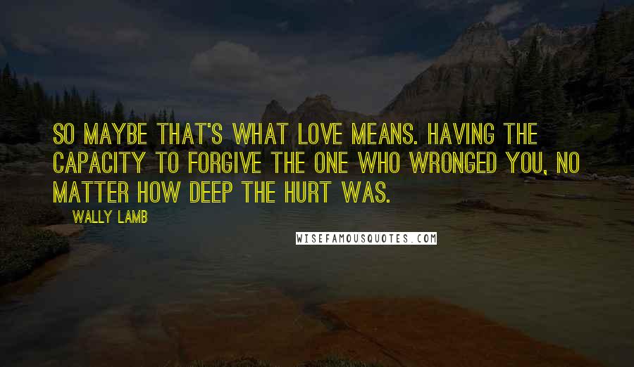 Wally Lamb Quotes: So maybe that's what love means. Having the capacity to forgive the one who wronged you, no matter how deep the hurt was.
