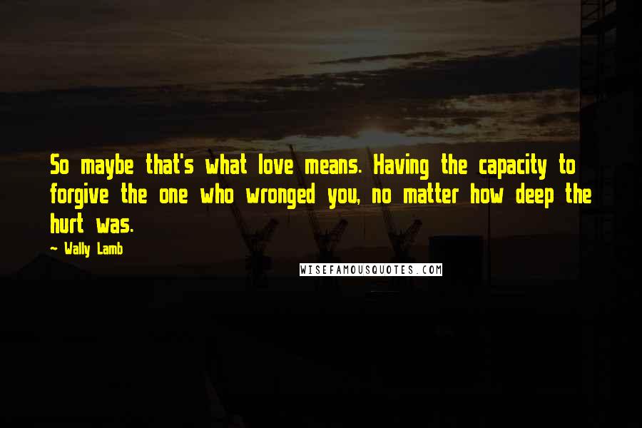 Wally Lamb Quotes: So maybe that's what love means. Having the capacity to forgive the one who wronged you, no matter how deep the hurt was.