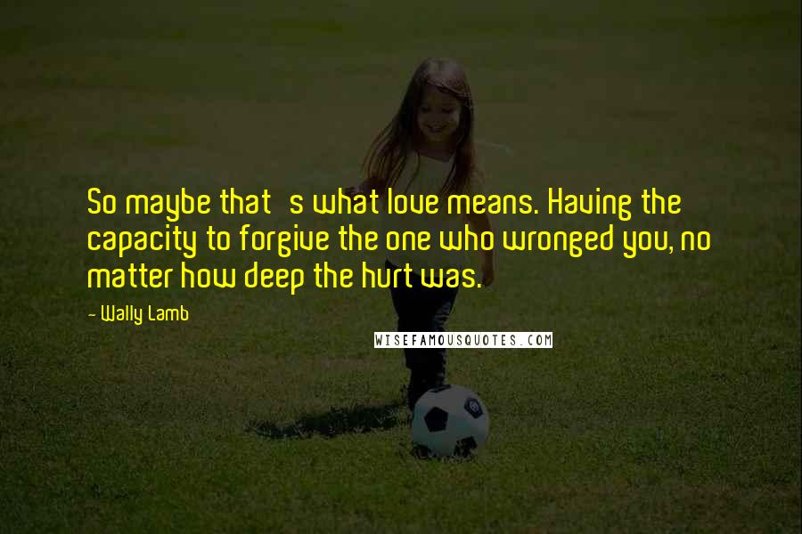 Wally Lamb Quotes: So maybe that's what love means. Having the capacity to forgive the one who wronged you, no matter how deep the hurt was.