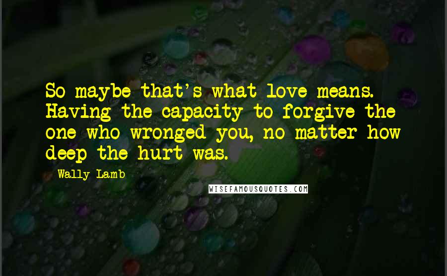 Wally Lamb Quotes: So maybe that's what love means. Having the capacity to forgive the one who wronged you, no matter how deep the hurt was.
