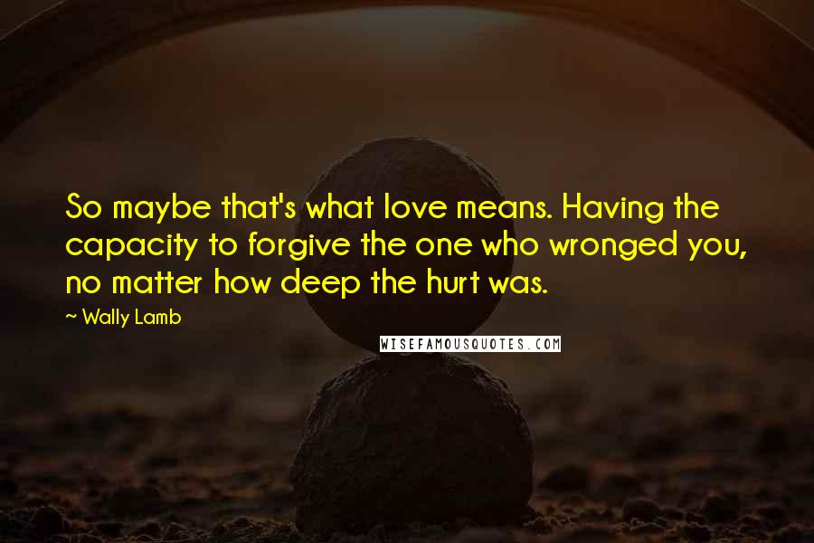 Wally Lamb Quotes: So maybe that's what love means. Having the capacity to forgive the one who wronged you, no matter how deep the hurt was.
