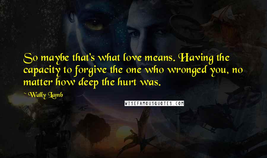 Wally Lamb Quotes: So maybe that's what love means. Having the capacity to forgive the one who wronged you, no matter how deep the hurt was.