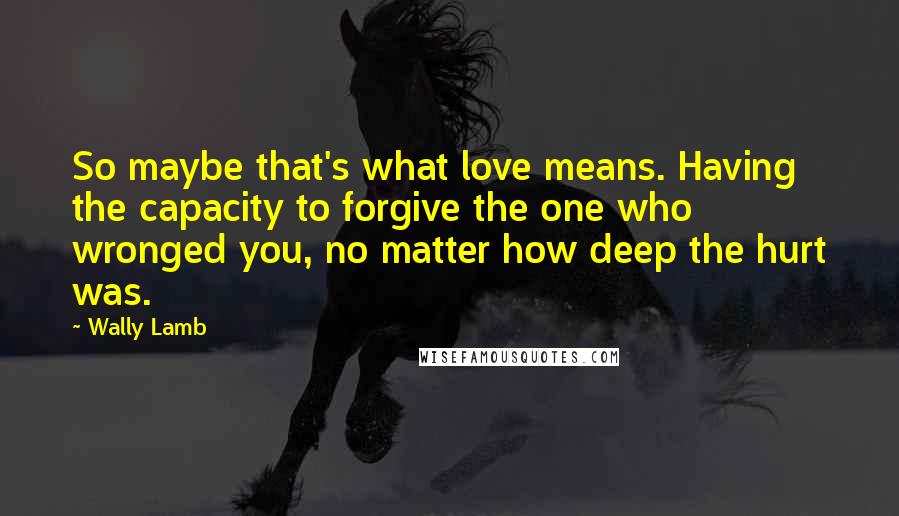 Wally Lamb Quotes: So maybe that's what love means. Having the capacity to forgive the one who wronged you, no matter how deep the hurt was.