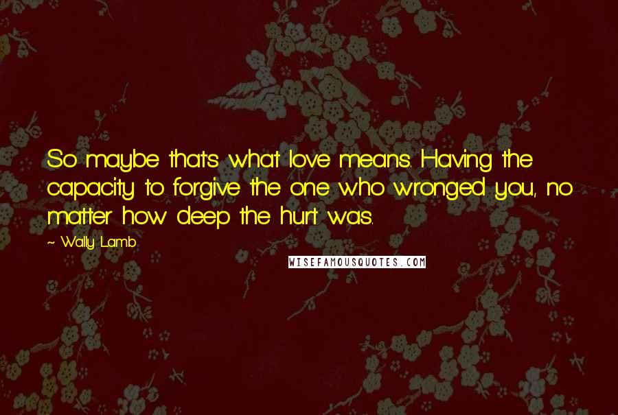 Wally Lamb Quotes: So maybe that's what love means. Having the capacity to forgive the one who wronged you, no matter how deep the hurt was.