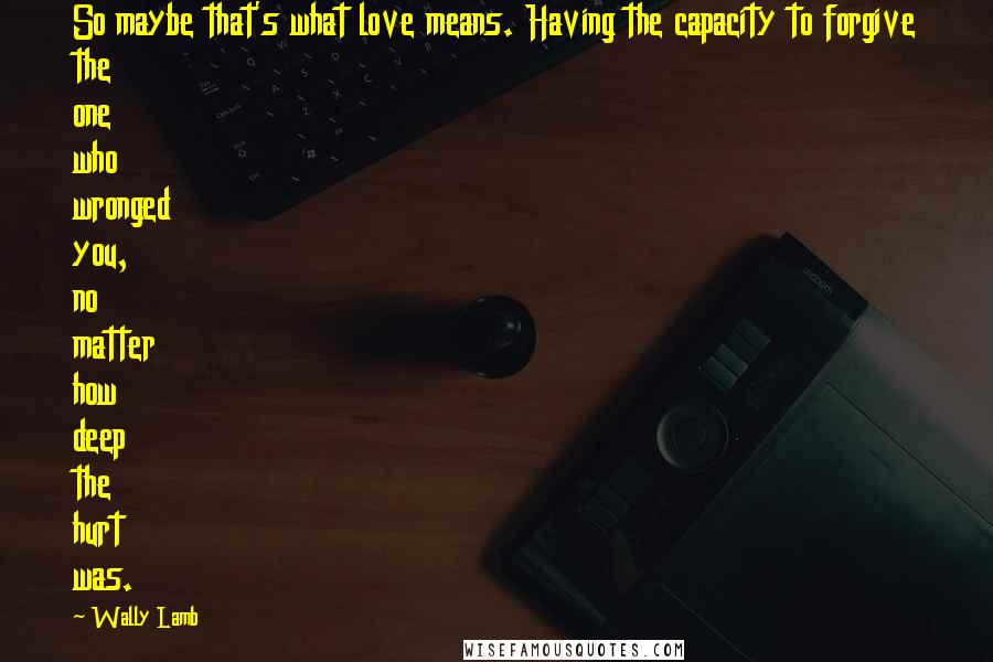 Wally Lamb Quotes: So maybe that's what love means. Having the capacity to forgive the one who wronged you, no matter how deep the hurt was.
