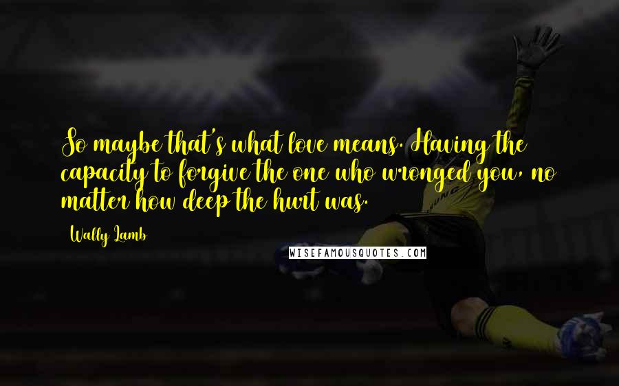 Wally Lamb Quotes: So maybe that's what love means. Having the capacity to forgive the one who wronged you, no matter how deep the hurt was.