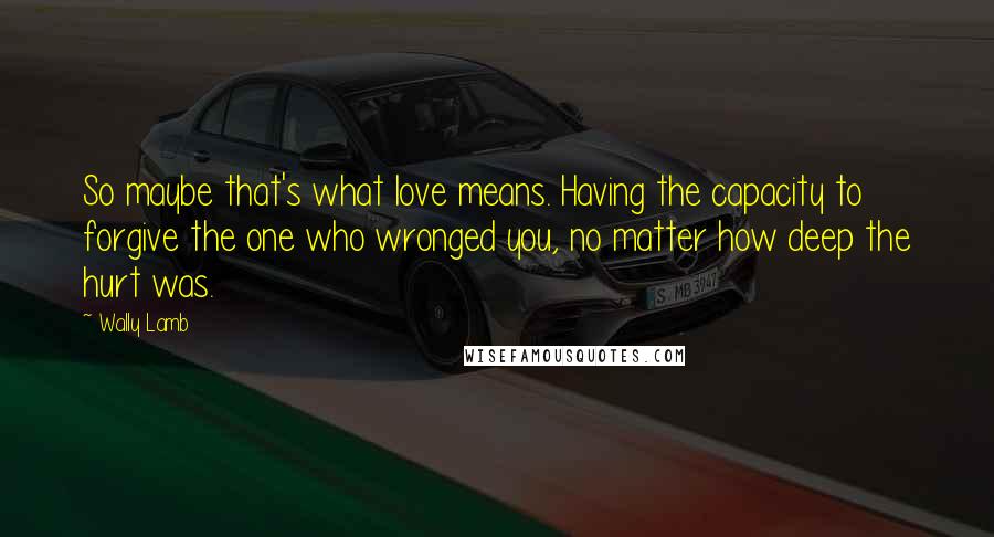 Wally Lamb Quotes: So maybe that's what love means. Having the capacity to forgive the one who wronged you, no matter how deep the hurt was.