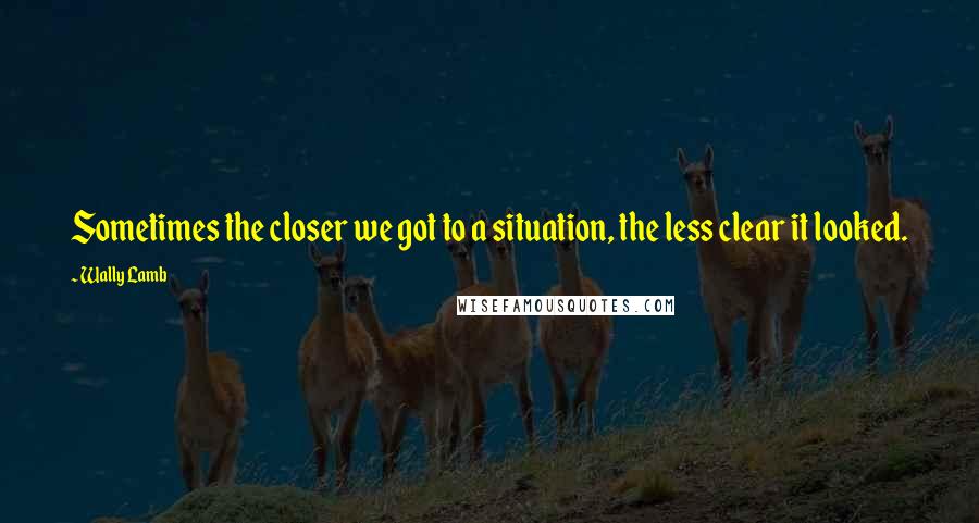 Wally Lamb Quotes: Sometimes the closer we got to a situation, the less clear it looked.