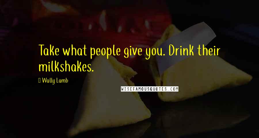 Wally Lamb Quotes: Take what people give you. Drink their milkshakes.