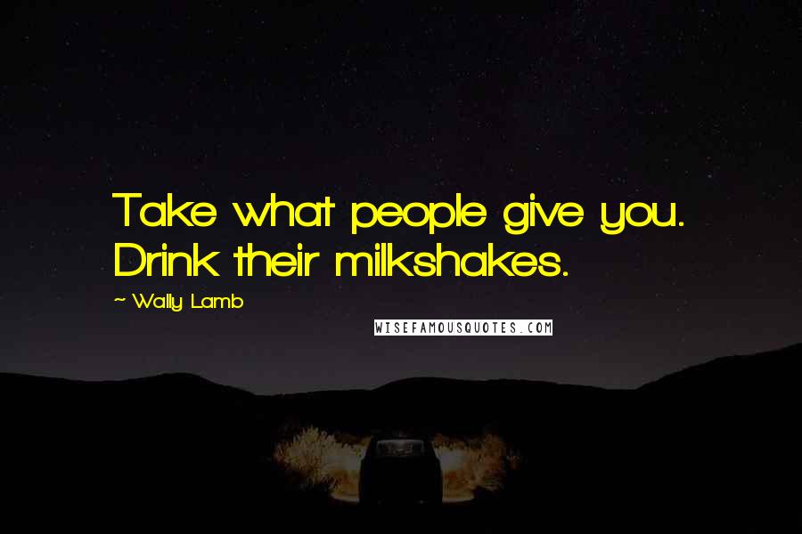 Wally Lamb Quotes: Take what people give you. Drink their milkshakes.