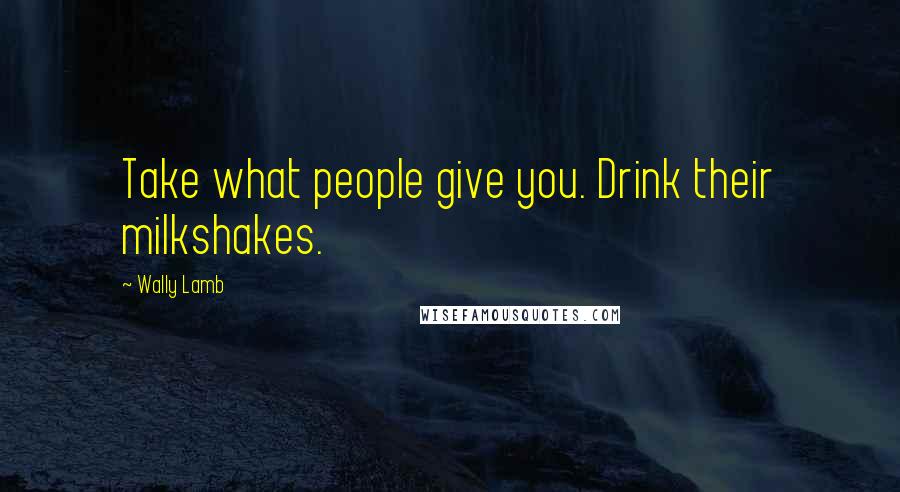 Wally Lamb Quotes: Take what people give you. Drink their milkshakes.