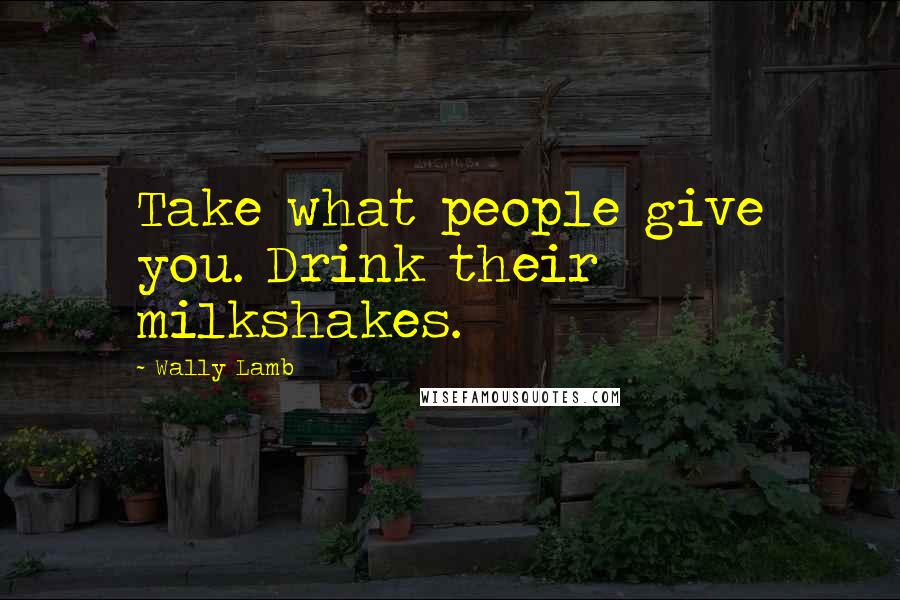 Wally Lamb Quotes: Take what people give you. Drink their milkshakes.