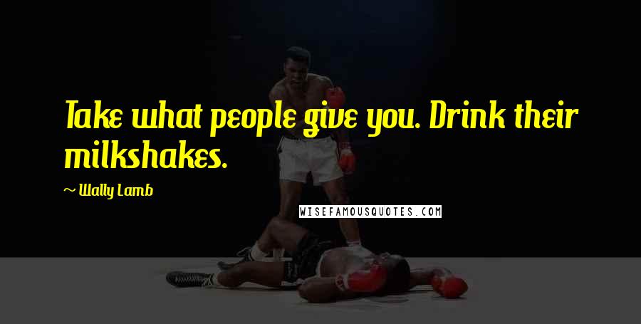 Wally Lamb Quotes: Take what people give you. Drink their milkshakes.