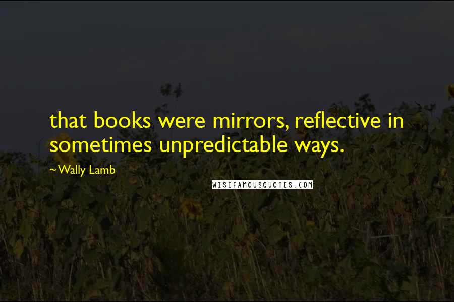 Wally Lamb Quotes: that books were mirrors, reflective in sometimes unpredictable ways.