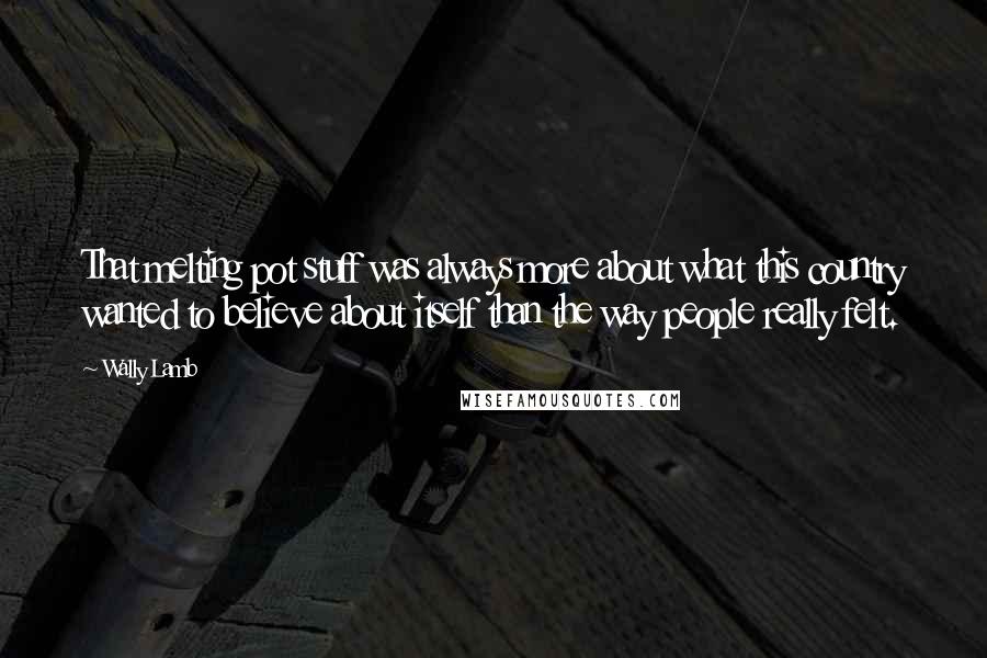 Wally Lamb Quotes: That melting pot stuff was always more about what this country wanted to believe about itself than the way people really felt.