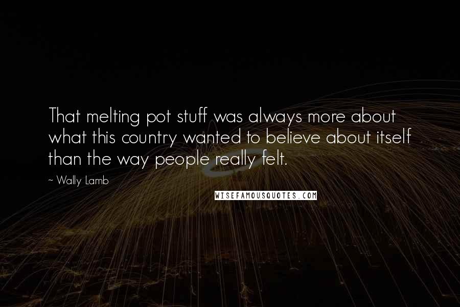 Wally Lamb Quotes: That melting pot stuff was always more about what this country wanted to believe about itself than the way people really felt.
